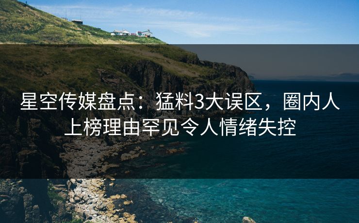 星空传媒盘点：猛料3大误区，圈内人上榜理由罕见令人情绪失控