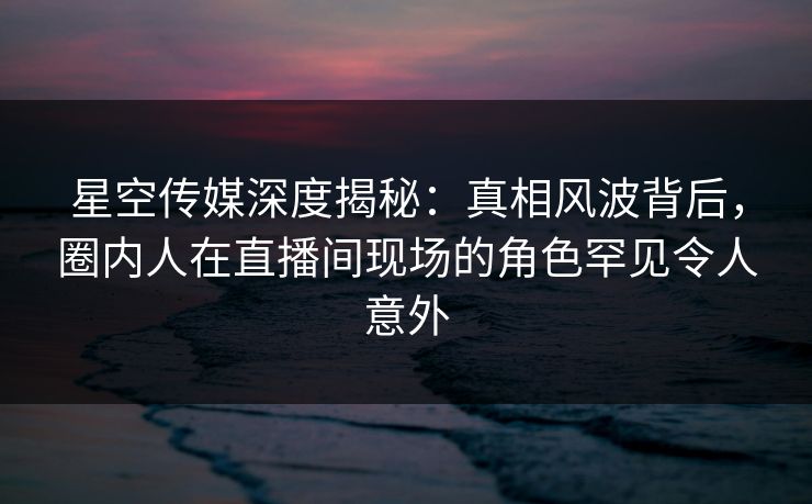 星空传媒深度揭秘：真相风波背后，圈内人在直播间现场的角色罕见令人意外