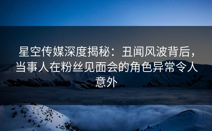 星空传媒深度揭秘：丑闻风波背后，当事人在粉丝见面会的角色异常令人意外