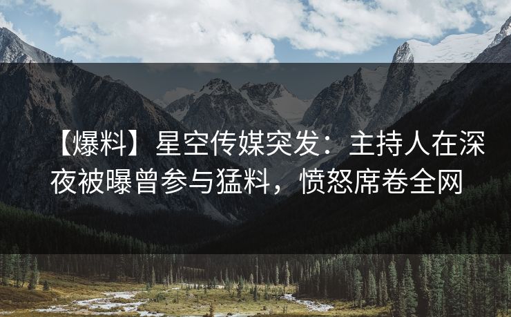 【爆料】星空传媒突发：主持人在深夜被曝曾参与猛料，愤怒席卷全网