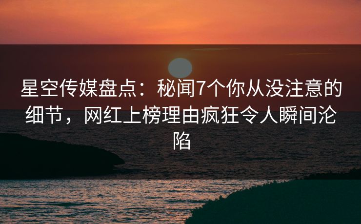 星空传媒盘点：秘闻7个你从没注意的细节，网红上榜理由疯狂令人瞬间沦陷