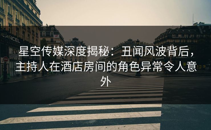 星空传媒深度揭秘：丑闻风波背后，主持人在酒店房间的角色异常令人意外