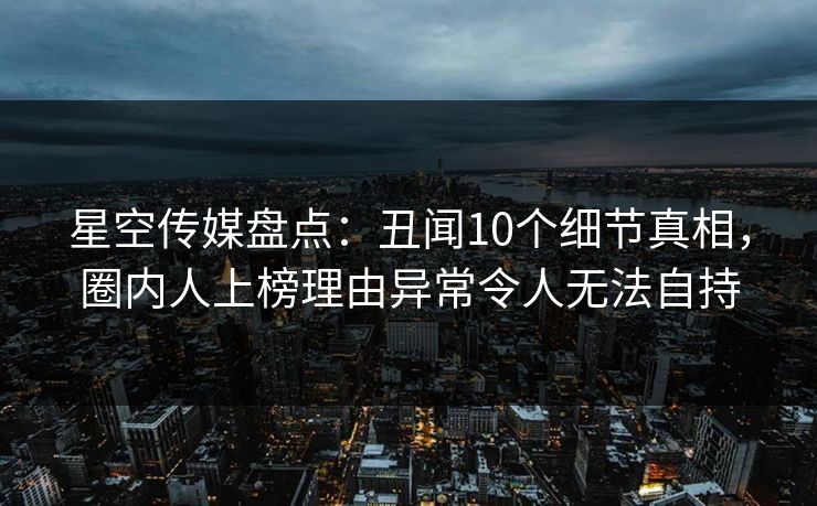 星空传媒盘点：丑闻10个细节真相，圈内人上榜理由异常令人无法自持