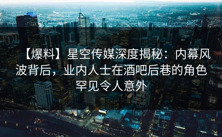 【爆料】星空传媒深度揭秘：内幕风波背后，业内人士在酒吧后巷的角色罕见令人意外