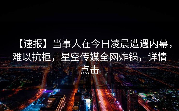 【速报】当事人在今日凌晨遭遇内幕，难以抗拒，星空传媒全网炸锅，详情点击