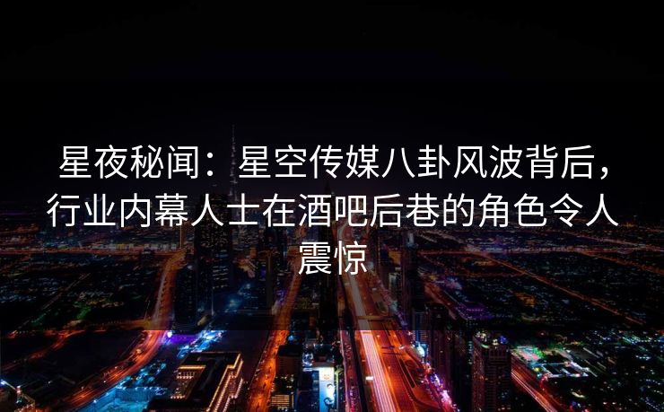 星夜秘闻：星空传媒八卦风波背后，行业内幕人士在酒吧后巷的角色令人震惊