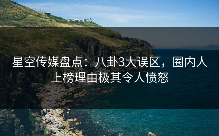 星空传媒盘点：八卦3大误区，圈内人上榜理由极其令人愤怒