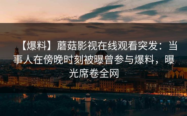 【爆料】蘑菇影视在线观看突发：当事人在傍晚时刻被曝曾参与爆料，曝光席卷全网