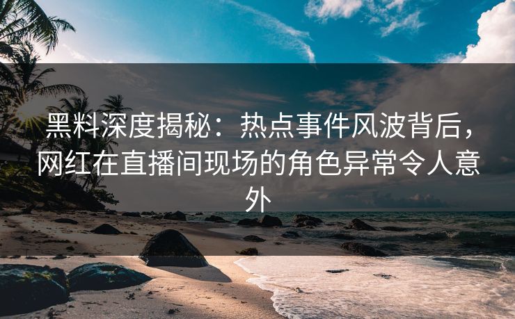 黑料深度揭秘：热点事件风波背后，网红在直播间现场的角色异常令人意外