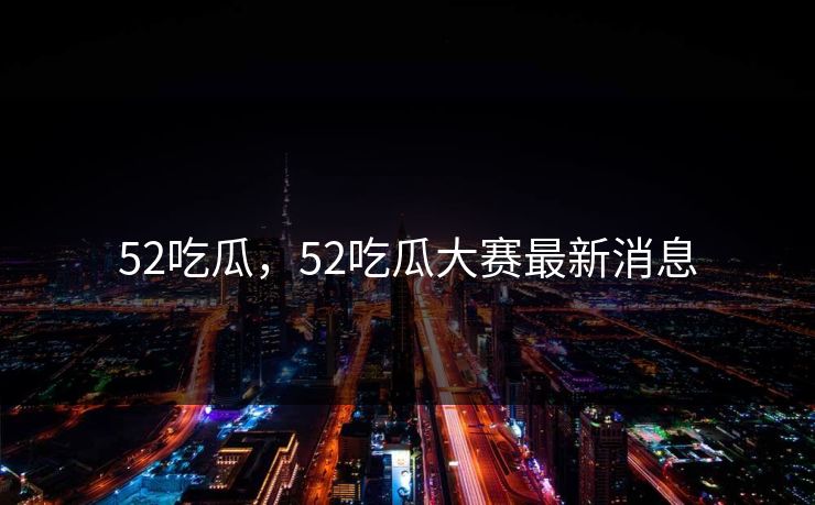 52吃瓜，52吃瓜大赛最新消息