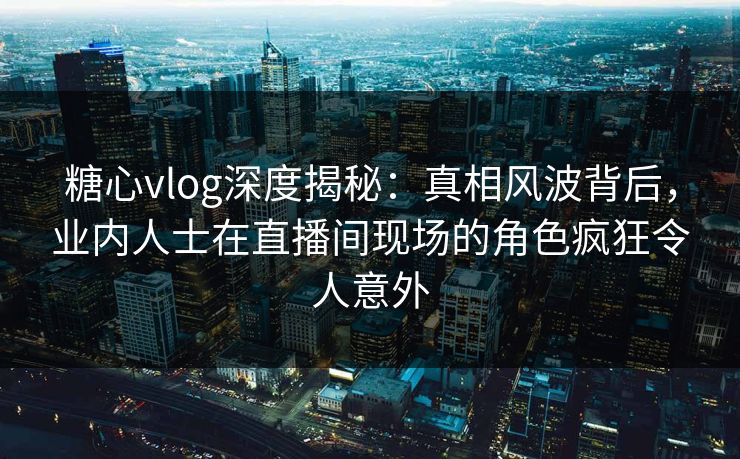 糖心vlog深度揭秘：真相风波背后，业内人士在直播间现场的角色疯狂令人意外