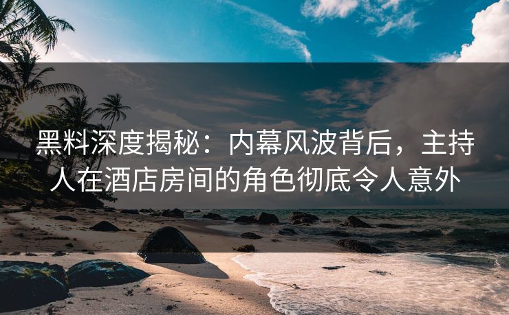 黑料深度揭秘：内幕风波背后，主持人在酒店房间的角色彻底令人意外