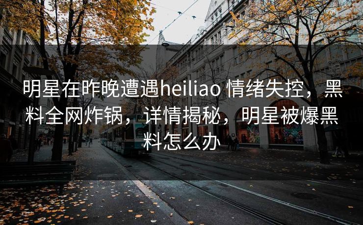 明星在昨晚遭遇heiliao 情绪失控,黑料全网炸锅,详情揭秘,明星被爆黑料怎么办 明星在昨晚遭遇heiliao 情绪失控,黑料全网炸锅,详情揭秘,明星被爆黑料怎么办