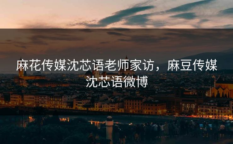 麻花传媒沈芯语老师家访，麻豆传媒沈芯语微博