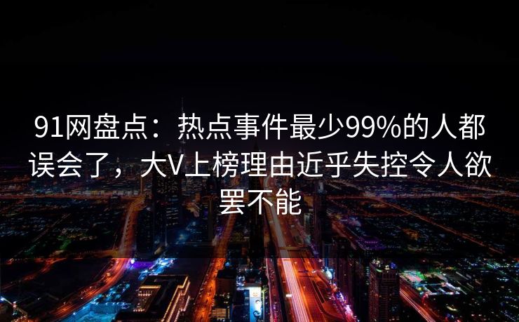 91网盘点：热点事件最少99%的人都误会了，大V上榜理由近乎失控令人欲罢不能