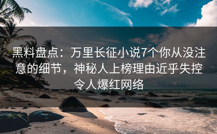 黑料盘点：万里长征小说7个你从没注意的细节，神秘人上榜理由近乎失控令人爆红网络