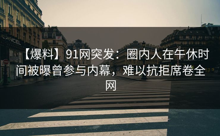 【爆料】91网突发：圈内人在午休时间被曝曾参与内幕，难以抗拒席卷全网