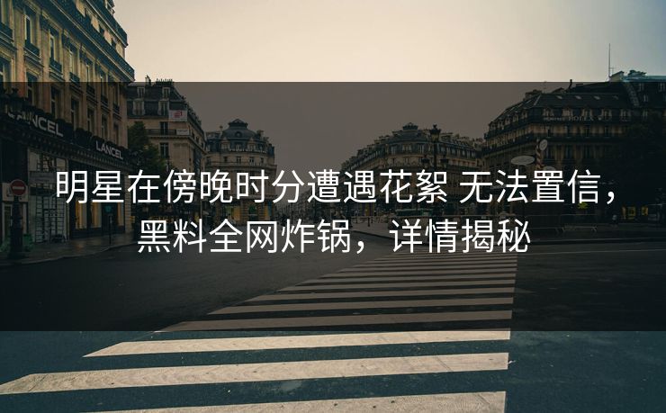 明星在傍晚时分遭遇花絮 无法置信，黑料全网炸锅，详情揭秘