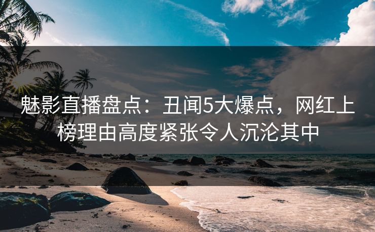 魅影直播盘点：丑闻5大爆点，网红上榜理由高度紧张令人沉沦其中