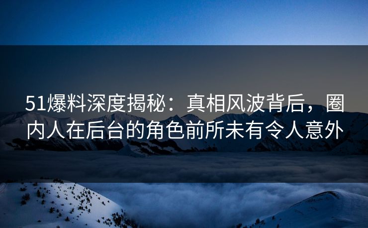 51爆料深度揭秘：真相风波背后，圈内人在后台的角色前所未有令人意外