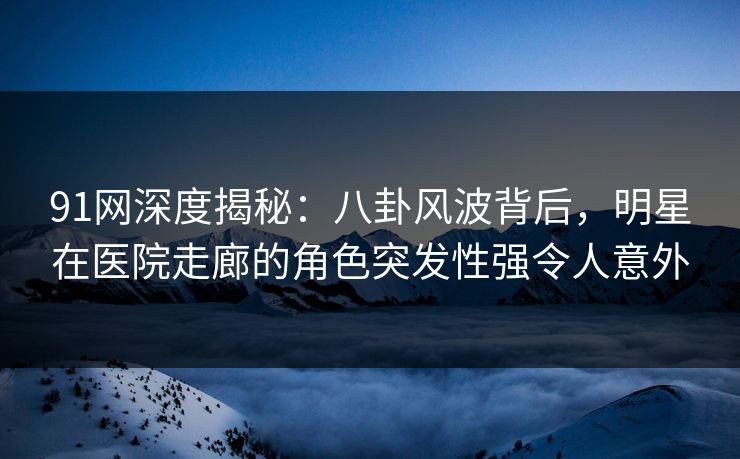 91网深度揭秘：八卦风波背后，明星在医院走廊的角色突发性强令人意外