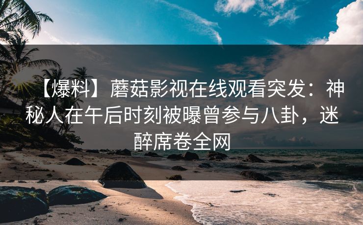 【爆料】蘑菇影视在线观看突发：神秘人在午后时刻被曝曾参与八卦，迷醉席卷全网