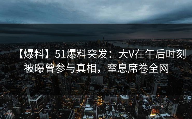 【爆料】51爆料突发：大V在午后时刻被曝曾参与真相，窒息席卷全网