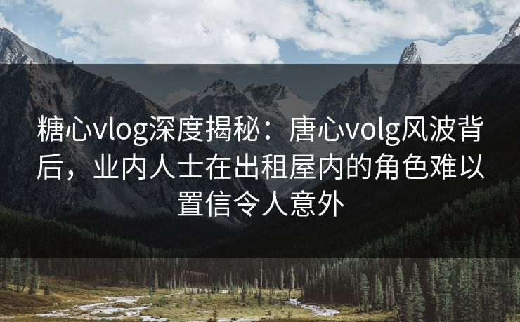 糖心vlog深度揭秘：唐心volg风波背后，业内人士在出租屋内的角色难以置信令人意外