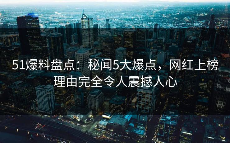 51爆料盘点：秘闻5大爆点，网红上榜理由完全令人震撼人心