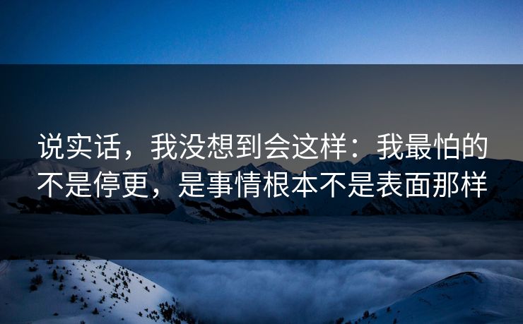 说实话，我没想到会这样：我最怕的不是停更，是事情根本不是表面那样