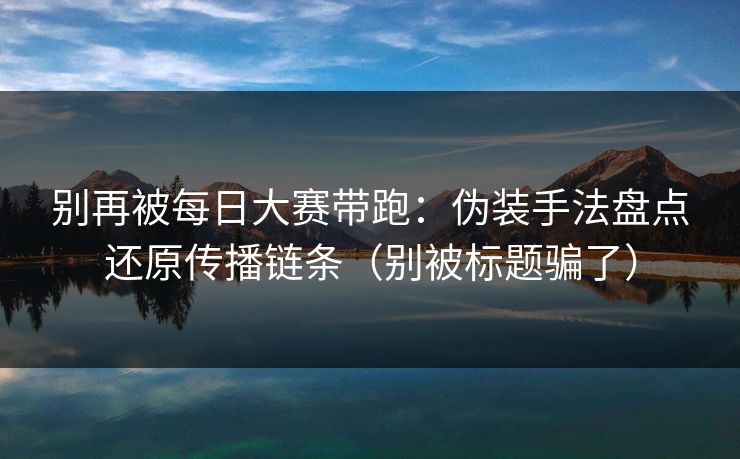 别再被每日大赛带跑：伪装手法盘点还原传播链条（别被标题骗了）