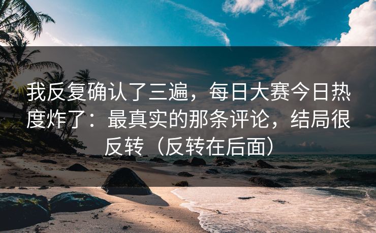 我反复确认了三遍，每日大赛今日热度炸了：最真实的那条评论，结局很反转（反转在后面）