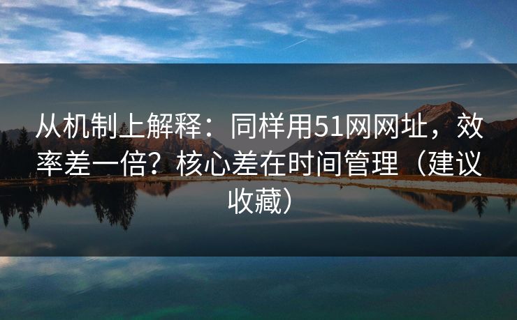 从机制上解释：同样用51网网址，效率差一倍？核心差在时间管理（建议收藏）