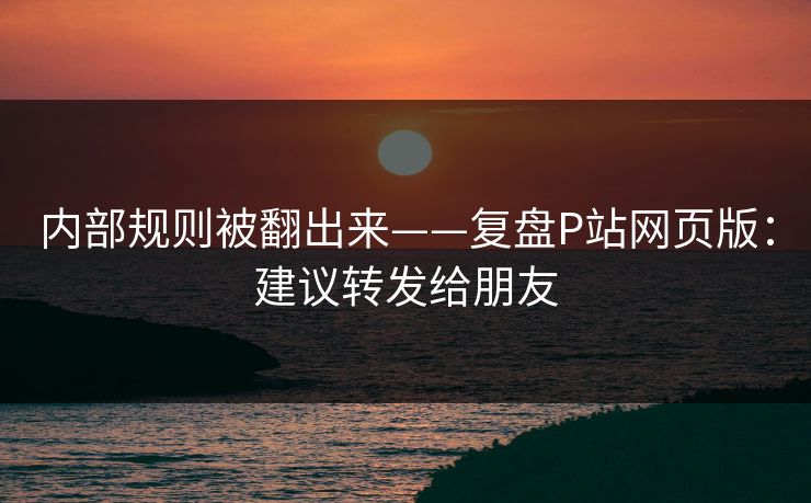 内部规则被翻出来——复盘P站网页版：建议转发给朋友