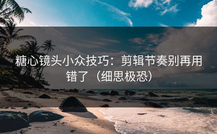 糖心镜头小众技巧:剪辑节奏别再用错了(细思极恐) 糖心镜头小众技巧:剪辑节奏别再用错了(细思极恐)