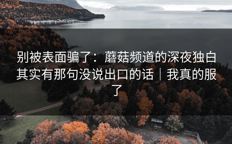 别被表面骗了：蘑菇频道的深夜独白其实有那句没说出口的话｜我真的服了