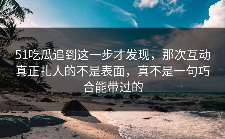 51吃瓜追到这一步才发现，那次互动真正扎人的不是表面，真不是一句巧合能带过的