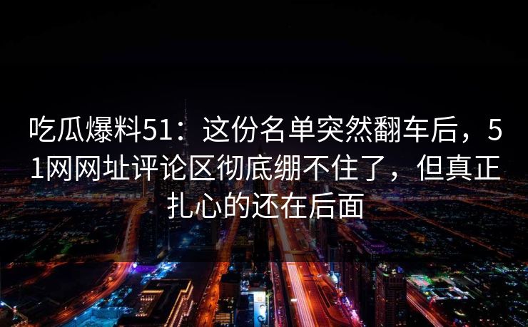 吃瓜爆料51：这份名单突然翻车后，51网网址评论区彻底绷不住了，但真正扎心的还在后面