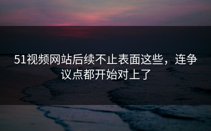 51视频网站后续不止表面这些，连争议点都开始对上了